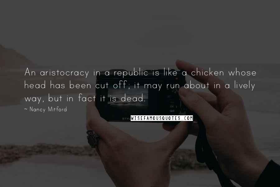 Nancy Mitford Quotes: An aristocracy in a republic is like a chicken whose head has been cut off; it may run about in a lively way, but in fact it is dead.