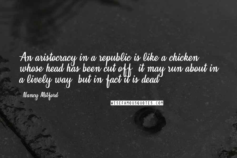 Nancy Mitford Quotes: An aristocracy in a republic is like a chicken whose head has been cut off; it may run about in a lively way, but in fact it is dead.