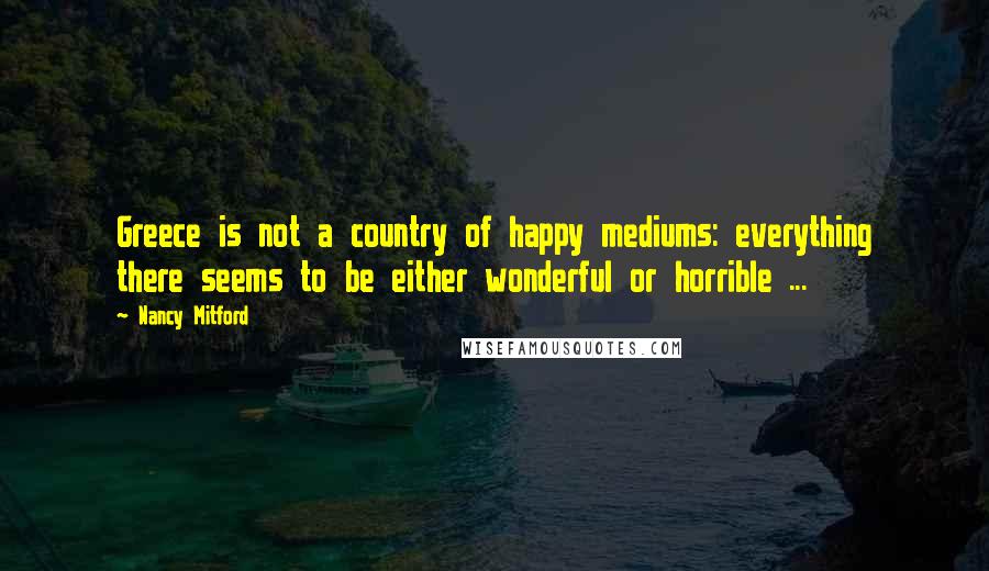 Nancy Mitford Quotes: Greece is not a country of happy mediums: everything there seems to be either wonderful or horrible ...