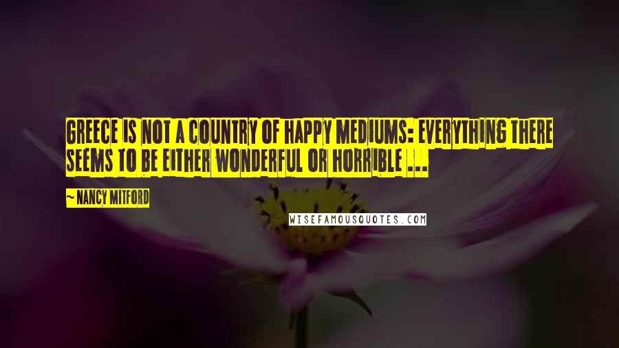 Nancy Mitford Quotes: Greece is not a country of happy mediums: everything there seems to be either wonderful or horrible ...