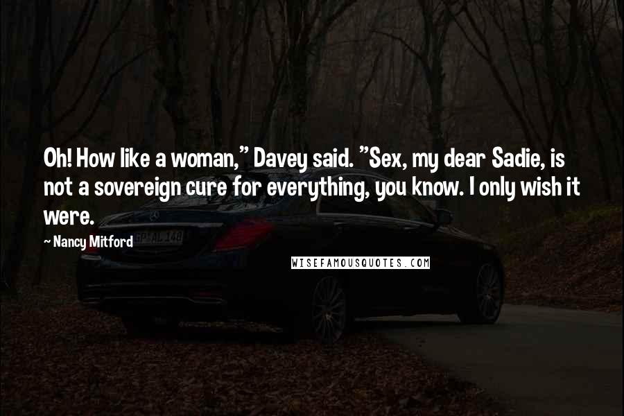 Nancy Mitford Quotes: Oh! How like a woman," Davey said. "Sex, my dear Sadie, is not a sovereign cure for everything, you know. I only wish it were.