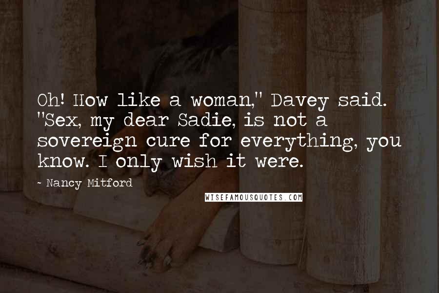 Nancy Mitford Quotes: Oh! How like a woman," Davey said. "Sex, my dear Sadie, is not a sovereign cure for everything, you know. I only wish it were.