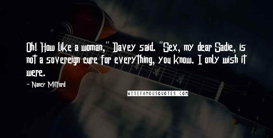 Nancy Mitford Quotes: Oh! How like a woman," Davey said. "Sex, my dear Sadie, is not a sovereign cure for everything, you know. I only wish it were.