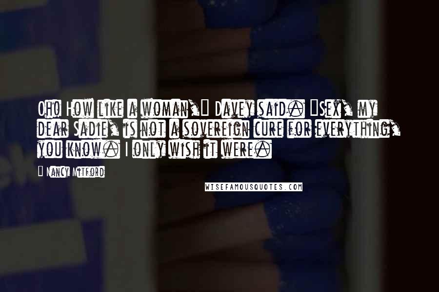 Nancy Mitford Quotes: Oh! How like a woman," Davey said. "Sex, my dear Sadie, is not a sovereign cure for everything, you know. I only wish it were.
