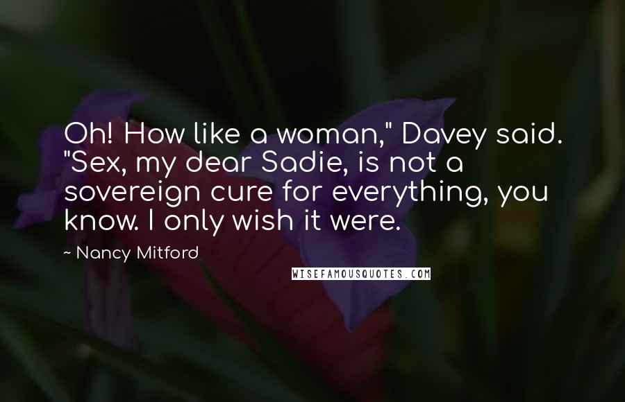 Nancy Mitford Quotes: Oh! How like a woman," Davey said. "Sex, my dear Sadie, is not a sovereign cure for everything, you know. I only wish it were.