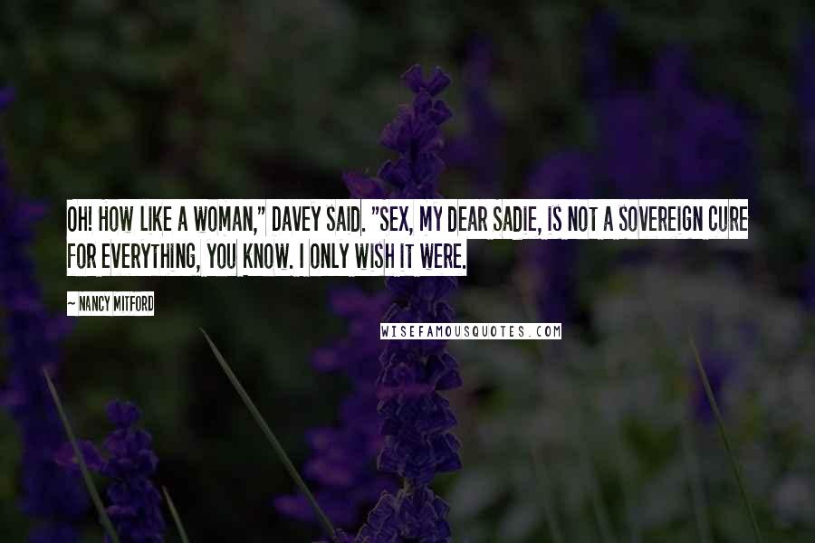 Nancy Mitford Quotes: Oh! How like a woman," Davey said. "Sex, my dear Sadie, is not a sovereign cure for everything, you know. I only wish it were.