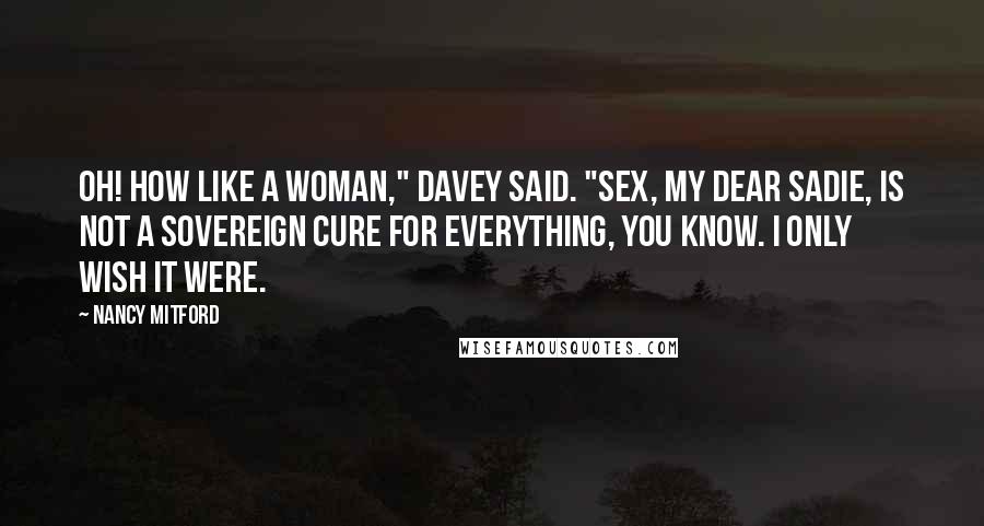 Nancy Mitford Quotes: Oh! How like a woman," Davey said. "Sex, my dear Sadie, is not a sovereign cure for everything, you know. I only wish it were.