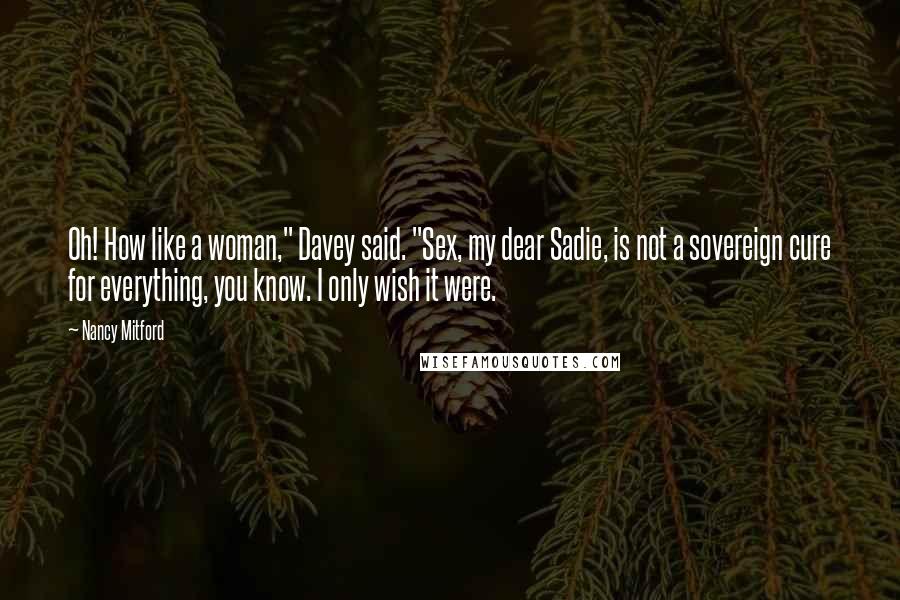 Nancy Mitford Quotes: Oh! How like a woman," Davey said. "Sex, my dear Sadie, is not a sovereign cure for everything, you know. I only wish it were.