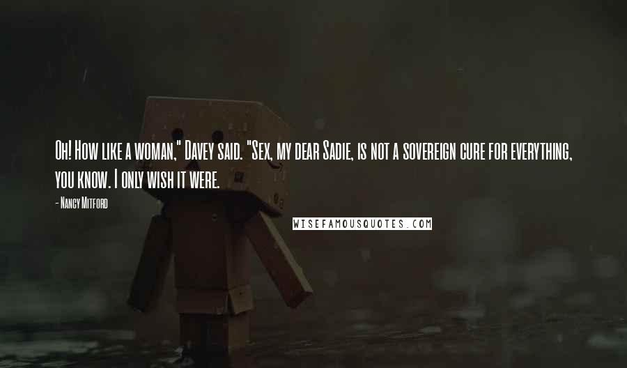 Nancy Mitford Quotes: Oh! How like a woman," Davey said. "Sex, my dear Sadie, is not a sovereign cure for everything, you know. I only wish it were.