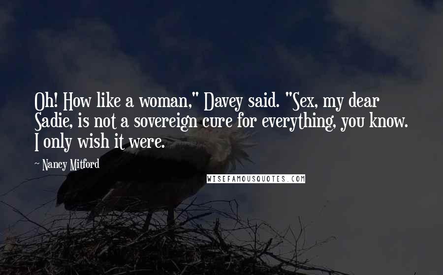 Nancy Mitford Quotes: Oh! How like a woman," Davey said. "Sex, my dear Sadie, is not a sovereign cure for everything, you know. I only wish it were.