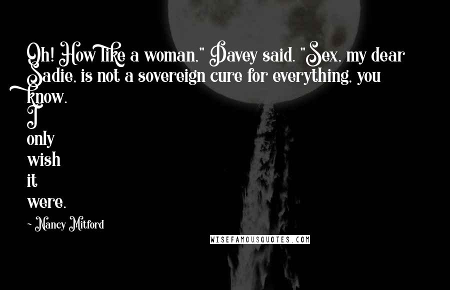 Nancy Mitford Quotes: Oh! How like a woman," Davey said. "Sex, my dear Sadie, is not a sovereign cure for everything, you know. I only wish it were.