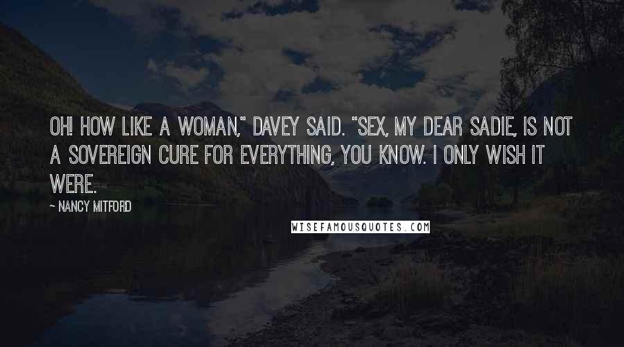 Nancy Mitford Quotes: Oh! How like a woman," Davey said. "Sex, my dear Sadie, is not a sovereign cure for everything, you know. I only wish it were.