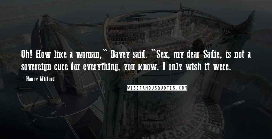 Nancy Mitford Quotes: Oh! How like a woman," Davey said. "Sex, my dear Sadie, is not a sovereign cure for everything, you know. I only wish it were.