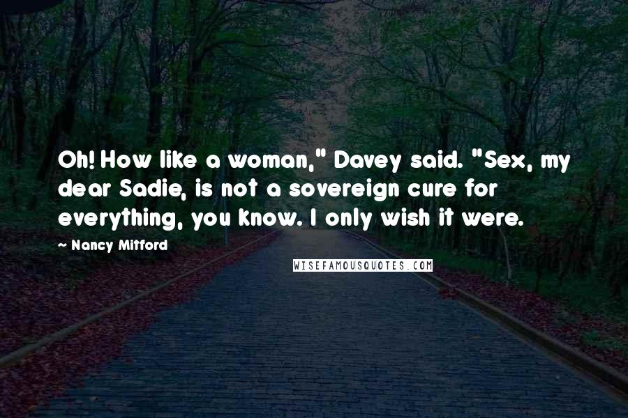 Nancy Mitford Quotes: Oh! How like a woman," Davey said. "Sex, my dear Sadie, is not a sovereign cure for everything, you know. I only wish it were.