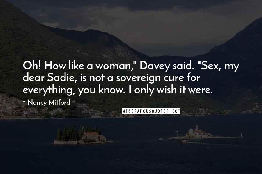 Nancy Mitford Quotes: Oh! How like a woman," Davey said. "Sex, my dear Sadie, is not a sovereign cure for everything, you know. I only wish it were.