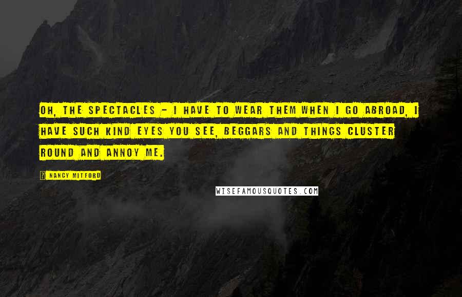 Nancy Mitford Quotes: Oh, the spectacles - I have to wear them when I go abroad, I have such kind eyes you see, beggars and things cluster round and annoy me.