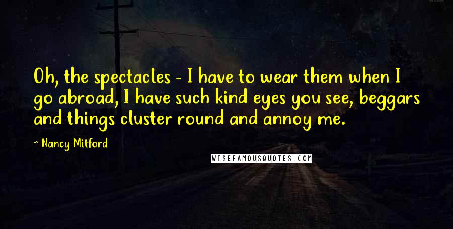 Nancy Mitford Quotes: Oh, the spectacles - I have to wear them when I go abroad, I have such kind eyes you see, beggars and things cluster round and annoy me.