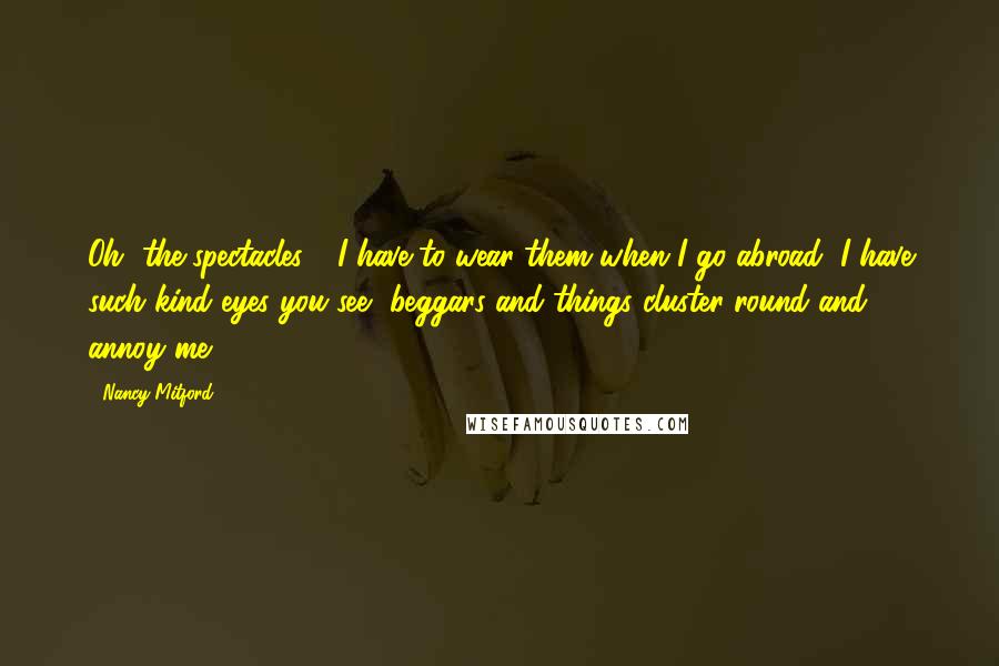 Nancy Mitford Quotes: Oh, the spectacles - I have to wear them when I go abroad, I have such kind eyes you see, beggars and things cluster round and annoy me.