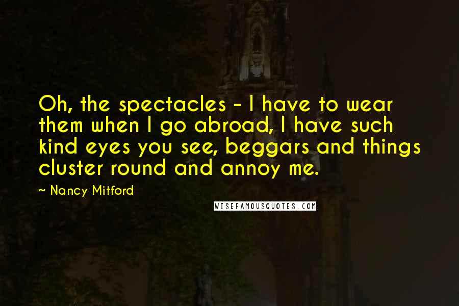Nancy Mitford Quotes: Oh, the spectacles - I have to wear them when I go abroad, I have such kind eyes you see, beggars and things cluster round and annoy me.