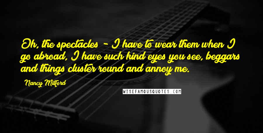 Nancy Mitford Quotes: Oh, the spectacles - I have to wear them when I go abroad, I have such kind eyes you see, beggars and things cluster round and annoy me.