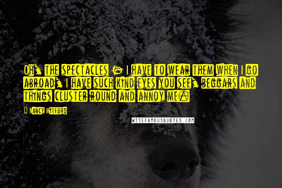 Nancy Mitford Quotes: Oh, the spectacles - I have to wear them when I go abroad, I have such kind eyes you see, beggars and things cluster round and annoy me.