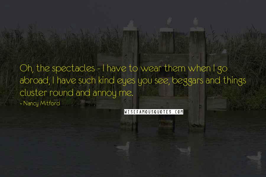 Nancy Mitford Quotes: Oh, the spectacles - I have to wear them when I go abroad, I have such kind eyes you see, beggars and things cluster round and annoy me.