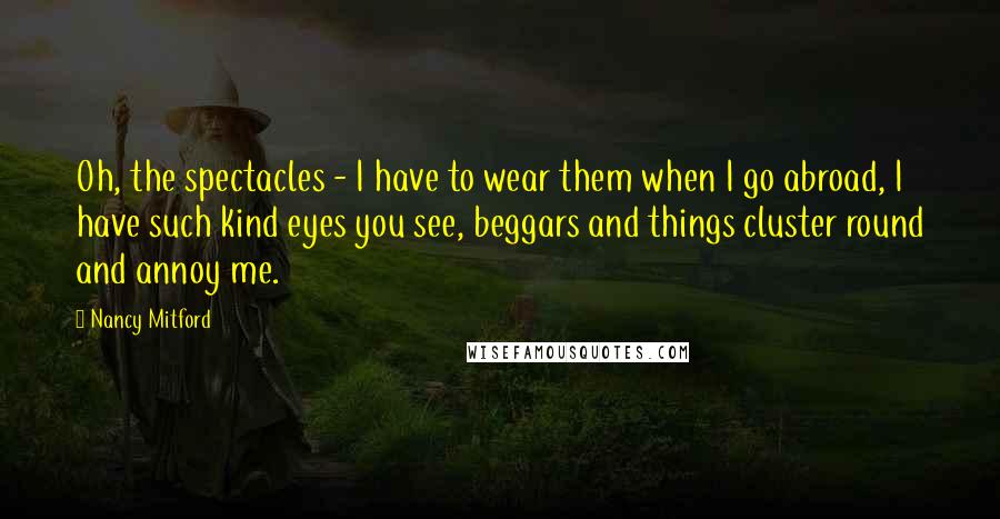 Nancy Mitford Quotes: Oh, the spectacles - I have to wear them when I go abroad, I have such kind eyes you see, beggars and things cluster round and annoy me.