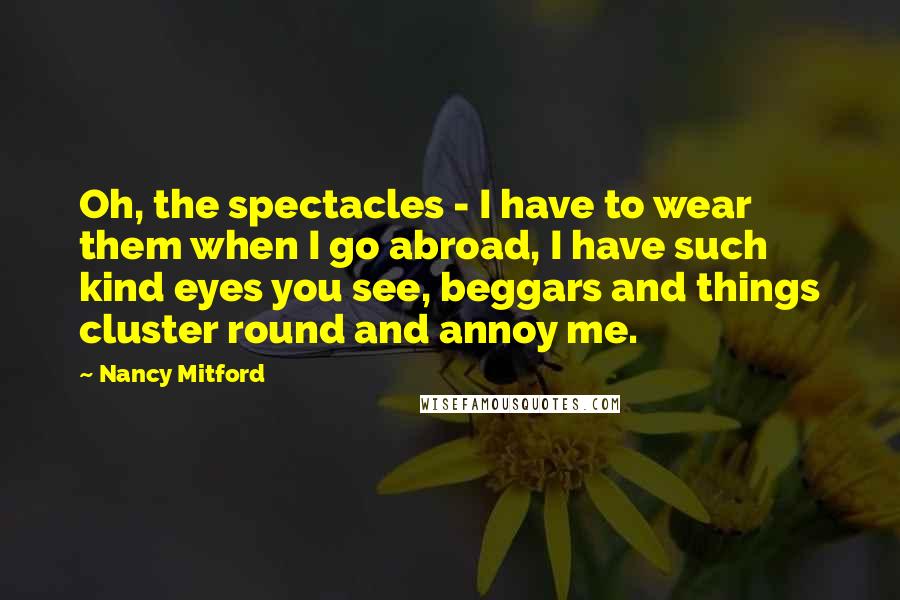 Nancy Mitford Quotes: Oh, the spectacles - I have to wear them when I go abroad, I have such kind eyes you see, beggars and things cluster round and annoy me.