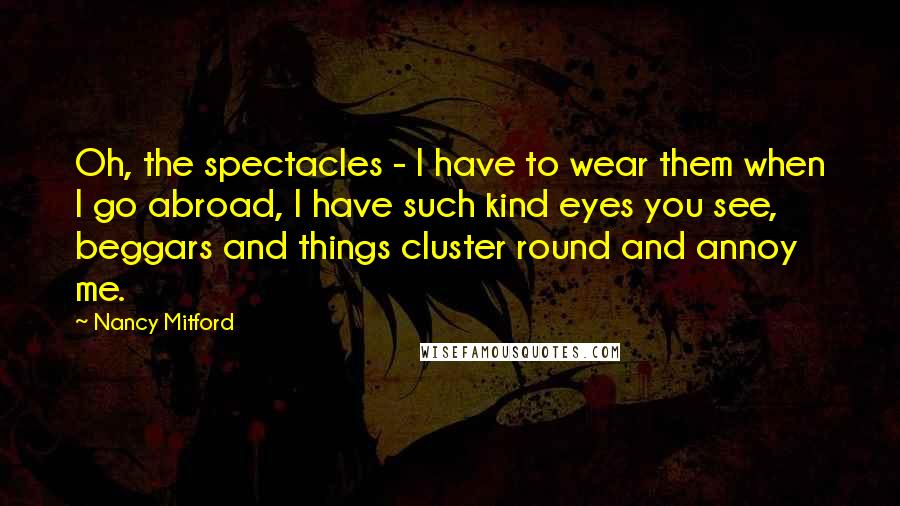 Nancy Mitford Quotes: Oh, the spectacles - I have to wear them when I go abroad, I have such kind eyes you see, beggars and things cluster round and annoy me.