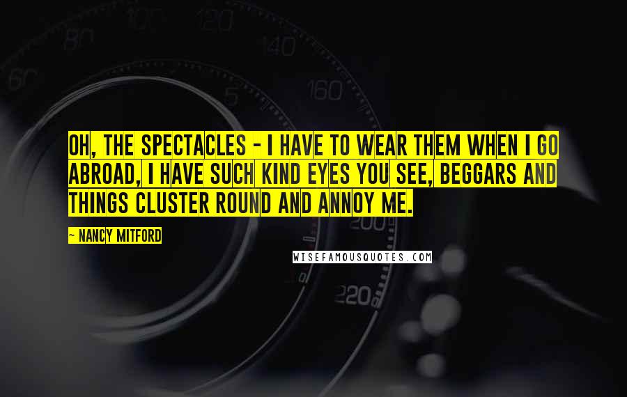 Nancy Mitford Quotes: Oh, the spectacles - I have to wear them when I go abroad, I have such kind eyes you see, beggars and things cluster round and annoy me.