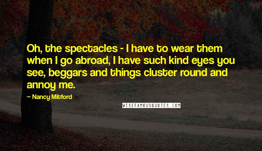 Nancy Mitford Quotes: Oh, the spectacles - I have to wear them when I go abroad, I have such kind eyes you see, beggars and things cluster round and annoy me.