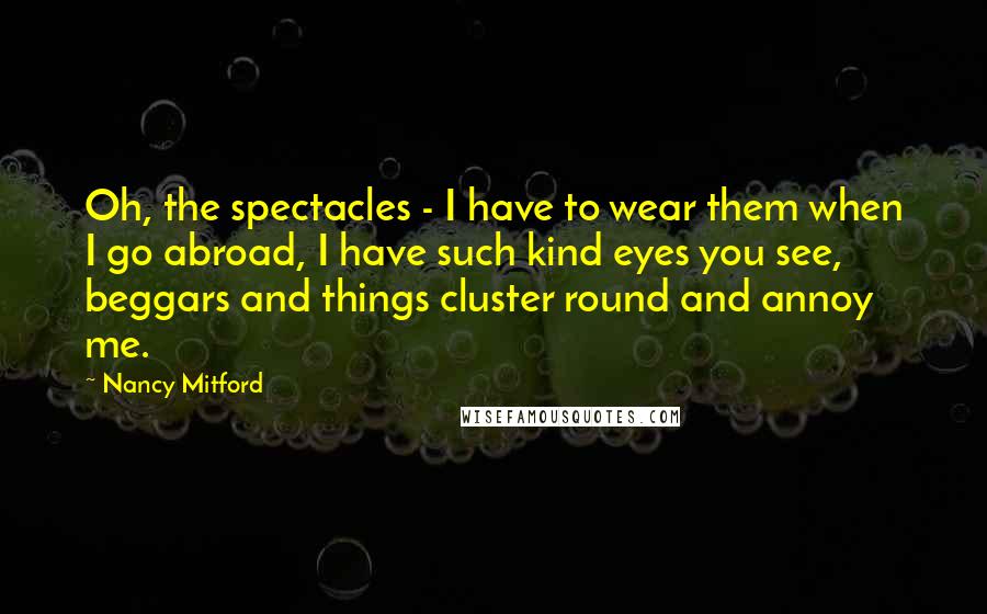 Nancy Mitford Quotes: Oh, the spectacles - I have to wear them when I go abroad, I have such kind eyes you see, beggars and things cluster round and annoy me.