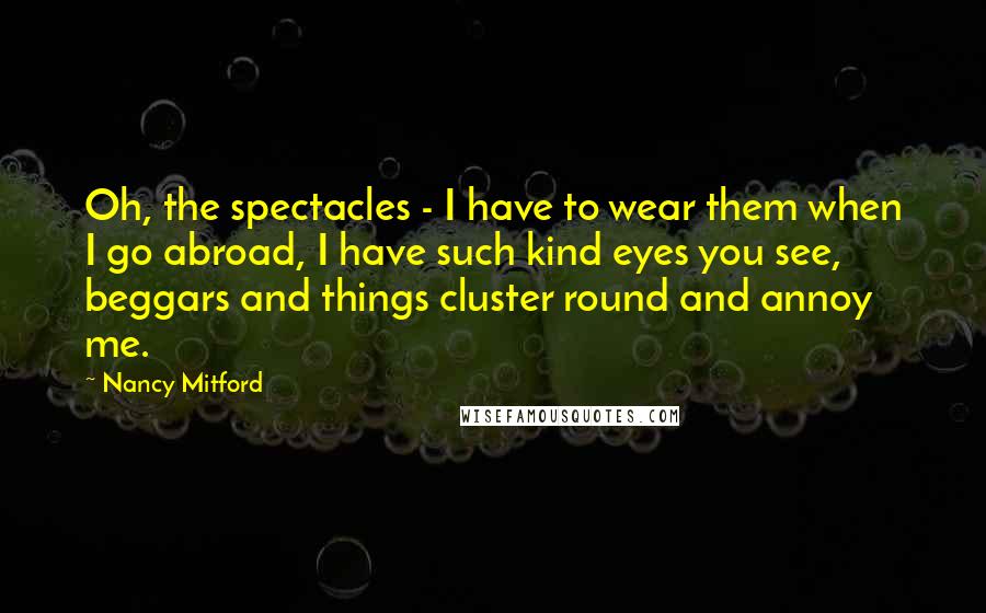 Nancy Mitford Quotes: Oh, the spectacles - I have to wear them when I go abroad, I have such kind eyes you see, beggars and things cluster round and annoy me.