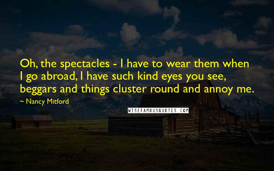 Nancy Mitford Quotes: Oh, the spectacles - I have to wear them when I go abroad, I have such kind eyes you see, beggars and things cluster round and annoy me.