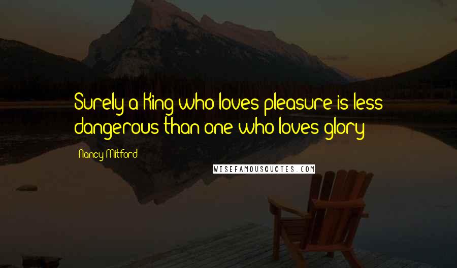 Nancy Mitford Quotes: Surely a King who loves pleasure is less dangerous than one who loves glory?