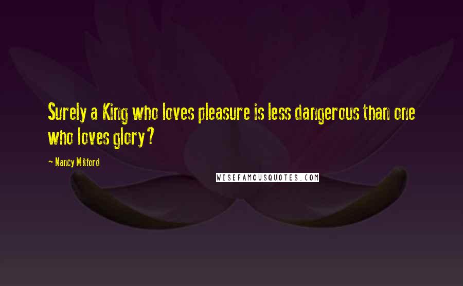 Nancy Mitford Quotes: Surely a King who loves pleasure is less dangerous than one who loves glory?