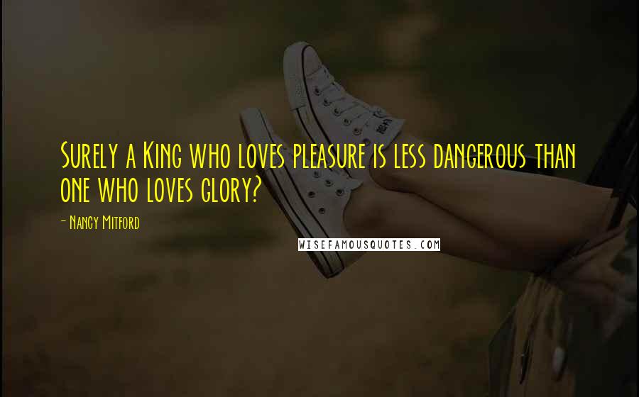 Nancy Mitford Quotes: Surely a King who loves pleasure is less dangerous than one who loves glory?