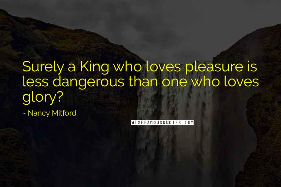 Nancy Mitford Quotes: Surely a King who loves pleasure is less dangerous than one who loves glory?