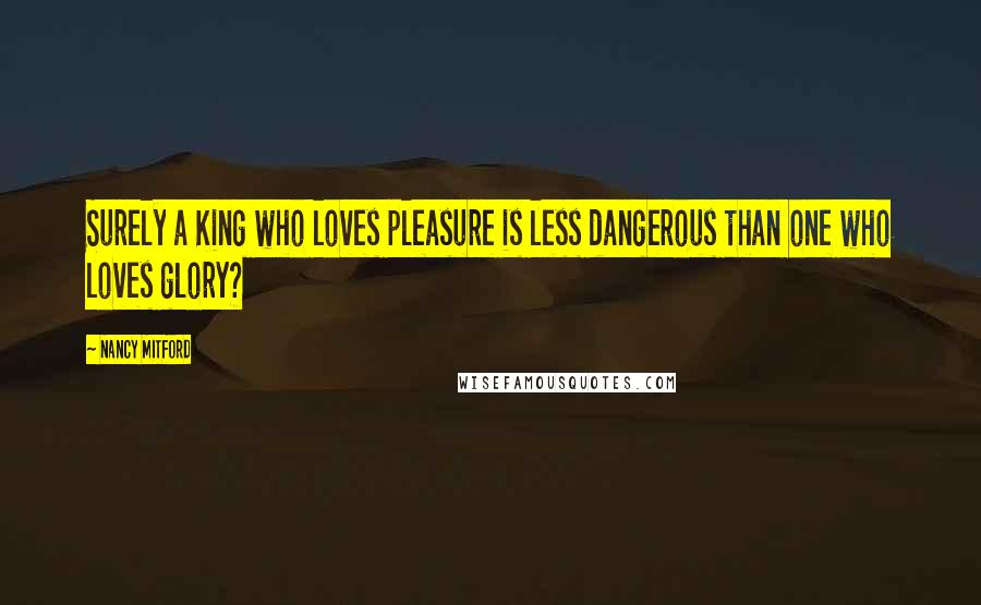 Nancy Mitford Quotes: Surely a King who loves pleasure is less dangerous than one who loves glory?