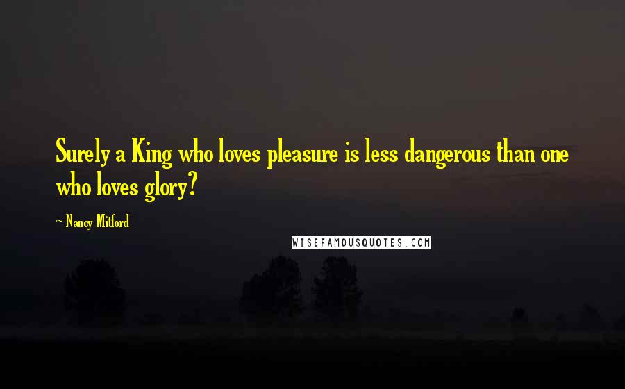 Nancy Mitford Quotes: Surely a King who loves pleasure is less dangerous than one who loves glory?