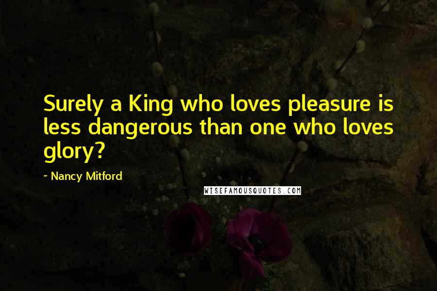 Nancy Mitford Quotes: Surely a King who loves pleasure is less dangerous than one who loves glory?