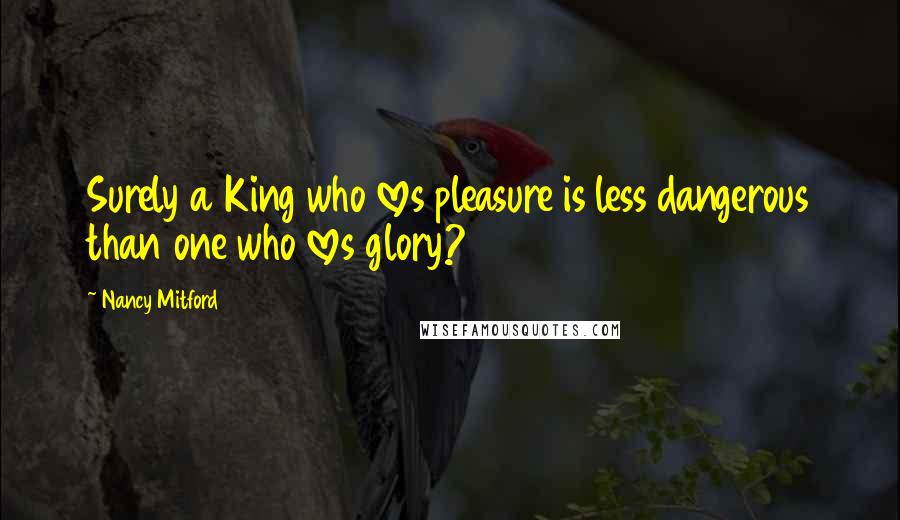 Nancy Mitford Quotes: Surely a King who loves pleasure is less dangerous than one who loves glory?