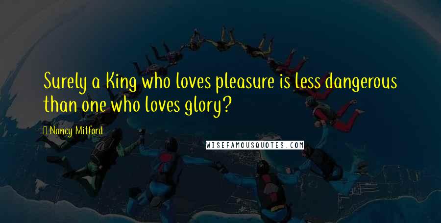 Nancy Mitford Quotes: Surely a King who loves pleasure is less dangerous than one who loves glory?