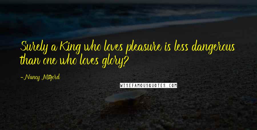 Nancy Mitford Quotes: Surely a King who loves pleasure is less dangerous than one who loves glory?