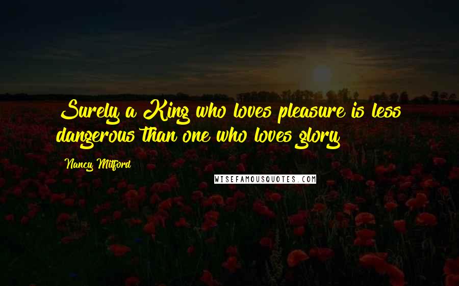 Nancy Mitford Quotes: Surely a King who loves pleasure is less dangerous than one who loves glory?