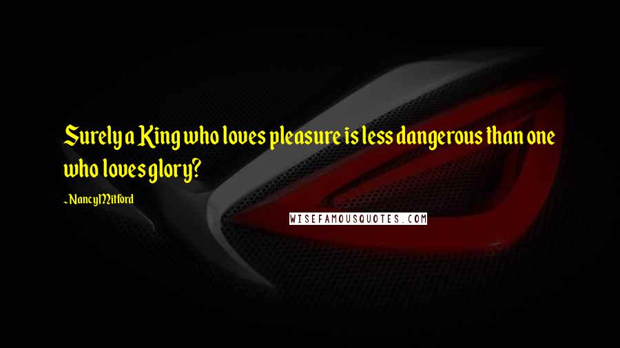 Nancy Mitford Quotes: Surely a King who loves pleasure is less dangerous than one who loves glory?