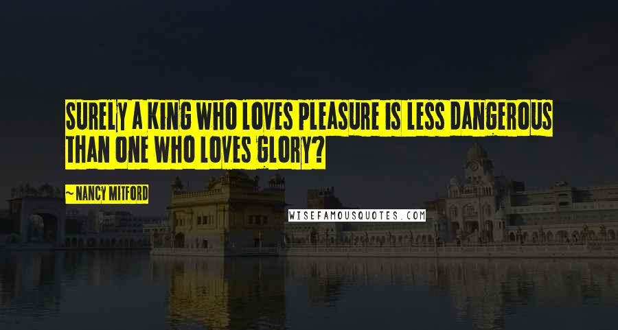 Nancy Mitford Quotes: Surely a King who loves pleasure is less dangerous than one who loves glory?