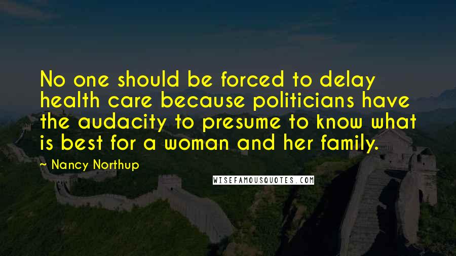 Nancy Northup Quotes: No one should be forced to delay health care because politicians have the audacity to presume to know what is best for a woman and her family.