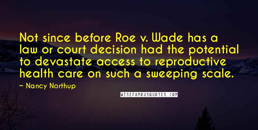 Nancy Northup Quotes: Not since before Roe v. Wade has a law or court decision had the potential to devastate access to reproductive health care on such a sweeping scale.