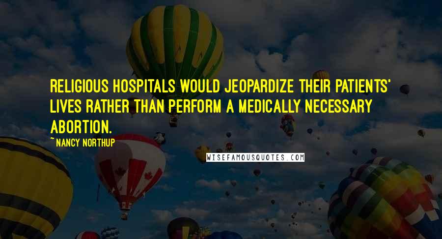 Nancy Northup Quotes: Religious hospitals would jeopardize their patients' lives rather than perform a medically necessary abortion.